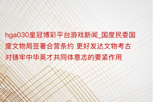 hga030皇冠博彩平台游戏新闻_国度民委国度文物局签署合营